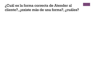 ¿Cuál es la forma correcta de Atender al
cliente?, ¿existe más de una forma?, ¿cuáles?
 