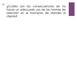 + ¿Cuáles son las consecuencias de no
hacer un adecuado uso de las normas de
atención en el momento de atender al
cliente?
 