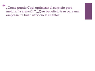 +¿Cómo puede Capi optimizar el servicio para
mejorar la atención?, ¿Qué beneficio trae para una
empresa un buen servicio al cliente?
 