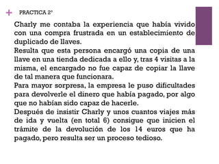 +
Charly me contaba la experiencia que había vivido
con una compra frustrada en un establecimiento de
duplicado de llaves.
Resulta que esta persona encargó una copia de una
llave en una tienda dedicada a ello y, tras 4 visitas a la
misma, el encargado no fue capaz de copiar la llave
de tal manera que funcionara.
Para mayor sorpresa, la empresa le puso dificultades
para devolverle el dinero que había pagado, por algo
que no habían sido capaz de hacerle.
Después de insistir Charly y unos cuantos viajes más
de ida y vuelta (en total 6) consigue que inicien el
trámite de la devolución de los 14 euros que ha
pagado, pero resulta ser un proceso tedioso.
PRACTICA 2º
 