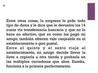 +
Entre otras cosas, la empresa le pide todo
tipo de datos y le dice que le devuelve los 14
euros vía transferencia bancaria y que no lo
hace en efectivo, que es como los pagó mi
amigo; también ofrecen vale canjeable en el
establecimiento o giro postal.
Entre el quinto y el sexto viaje al
establecimiento, mi amigo decide llevar la
llave a copiarla a otra tienda y probarla en
las múltiples cerraduras que abre. Eureka,
funciona a la primera perfectamente.
 