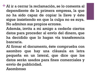 +Al ir a cerrar la reclamación, se lo comenta al
dependiente de la primera empresa, la que
no ha sido capaz de copiar la llave y éste
sigue insistiendo en que la culpa no es suya.
No admiten sus propios errores.
Además, invita a mi amigo a cederle ciertos
datos para proceder al envío del dinero, que
ha decidido que lo hagan vía transferencia
bancaria.
Al firmar el documento, éste comprueba con
asombro que hay una cláusula en letra
pequeña en un lateral, que dice que los
datos serán usados para fines comerciales y
envío de publicidad.
Asombroso
 