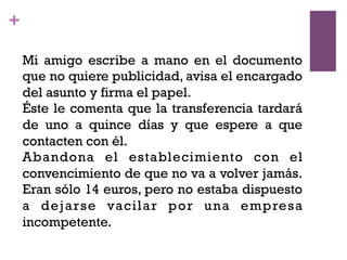 +
Mi amigo escribe a mano en el documento
que no quiere publicidad, avisa el encargado
del asunto y firma el papel.
Éste le comenta que la transferencia tardará
de uno a quince días y que espere a que
contacten con él.
Abandona el establecimiento con el
convencimiento de que no va a volver jamás.
Eran sólo 14 euros, pero no estaba dispuesto
a dejarse vacilar por una empresa
incompetente.
 