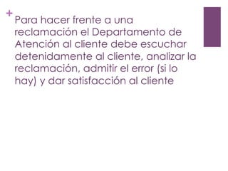 +
Para hacer frente a una
reclamación el Departamento de
Atención al cliente debe escuchar
detenidamente al cliente, analizar la
reclamación, admitir el error (si lo
hay) y dar satisfacción al cliente
 