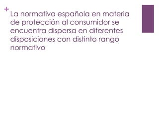 +
La normativa española en materia
de protección al consumidor se
encuentra dispersa en diferentes
disposiciones con distinto rango
normativo
 