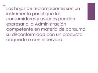 +
Las hojas de reclamaciones son un
instrumento por el que los
consumidores y usuarios pueden
expresar a la Administración
competente en materia de consumo
su disconformidad con un producto
adquirido o con el servicio
 