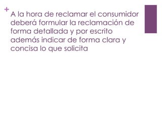 +
A la hora de reclamar el consumidor
deberá formular la reclamación de
forma detallada y por escrito
además indicar de forma clara y
concisa lo que solicita
 