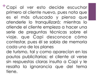 +Capi al ver esto decide escuchar
primero al cliente nuevo, pues nota que
es el más ofuscado y piensa que
atenderle lo tranquilizará; mientras lo
atiende el cliente empieza a hacer una
serie de preguntas técnicas sobre el
viaje, que Capi desconoce cómo
contestar, pues él se sabia de memoria
cada uno de los planes
de turismo, tal y como aparecían en las
pautas publicitarias; el cliente al verse
sin respuestas claras insulta a Capi y le
resalta la ignorancia que del tema
tiene.
 
