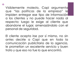 +
Visiblemente molesto, Capi argumenta
que “las políticas de la empresa” le
impiden entregar ese tipo de información
a los clientes y no puede hacer nada al
respecto; luego le exige al cliente que
abandone el lugar, amenazándolo con el
personal de seguridad.
El cliente acepta irse por sí mismo, no sin
antes decirle a Capi que en toda la
comunicación publicitaria de la agencia,
le prometían un excelente servicio y buen
trato y que eso no fue lo que encontró.
 