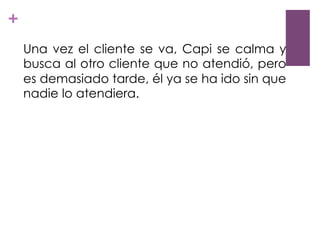 +
Una vez el cliente se va, Capi se calma y
busca al otro cliente que no atendió, pero
es demasiado tarde, él ya se ha ido sin que
nadie lo atendiera.
 