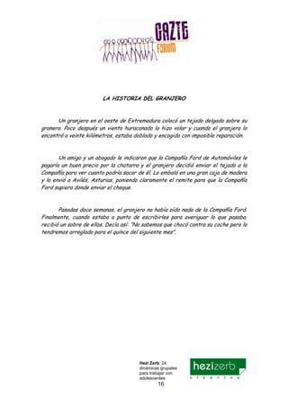 Hezi Zerb: 24
dinámicas grupales
para trabajar con
adolescentes
16
LA HISTORIA DEL GRANJERO
Un granjero en el oeste de Extremadura colocó un tejado delgado sobre su
granero. Poco después un viento huracanado lo hizo volar y cuando el granjero lo
encontró a veinte kilómetros, estaba doblado y encogido con imposible reparación.
Un amigo y un abogado le indicaron que la Compañía Ford de Automóviles le
pagaría un buen precio por la chatarra y el granjero decidió enviar el tejado a la
Compañía para ver cuanto podría sacar de él. Lo embaló en una gran caja de madera
y lo envió a Avilés, Asturias, poniendo claramente el remite para que la Compañía
Ford supiera donde enviar el cheque.
Pasadas doce semanas, el granjero no había oído nada de la Compañía Ford.
Finalmente, cuando estaba a punto de escribirles para averiguar lo que pasaba,
recibió un sobre de ellos. Decía así: “No sabemos que chocó contra su coche pero lo
tendremos arreglado para el quince del siguiente mes”.
 