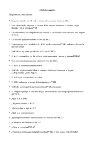 Listado de preguntas
Preguntas de conocimiento
? Una persona infectada por el VIH puede vivir muchos años sin presentar síntomas del SIDA.
? Para saber si se ha adquirido el virus de SIDA hay que hacerse un examen de sangre
llamado Test de Elisa para VIH.
? Un solo contacto con una persona que vive con el virus del SIDA es suficiente para adquirir
el V.I.H.
? Los insectos pueden transmitir el virus del SIDA
? Una mujer que vive con el virus del SIDA puede transmitir el VIH a un hombre durante la
relación sexual.
? En Chile no hay niños que vivan con el virus del SIDA.
? El V.I.H. ¿se adquiere por dar un beso a una persona que vive con el virus del SIDA?
? Solo los homosexuales pueden adquirir el virus del SIDA.
? El SIDA el una enfermedad incurable
? En Chile, la epidemia del SIDA se concentra fundamentalmente en la Región
Metropolitana y Quinta Región.
? El periodo de ventana dura cinco años.
? El SIDA es la etapa avanzada de la infección por V.I.H.
? En Chile, la principal vía de transmisión del VIH es la sexual.
? El compartir jeringas al consumir drogas intravenosas no tiene riesgos para la transmisión
del V.I.H..
? ¿Qué es el SIDA?
? ¿ Se puede prevenir el SIDA?
? ¿Qué significa la sigla V.I.H.?
? ¿Qué es el sistema inmune?
? ¿Qué le pasa al sistema inmune cuando una persona tiene SIDA?
? ¿Cuáles son los síntomas del SIDA?
? ¿Cómo se contagia el SIDA?
? ¿Una mujer embarazada siempre transmite el VIH a su hijo cuando está infectada?
 