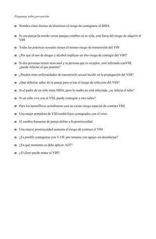 Preguntas sobre prevención
α Nombra cinco formas de disminuir el riesgo de contagiarse el SIDA.
α Si una pareja ha tenido varias parejas estables en su vida, está fuera del riesgo de adquirir el
VIH
α Todas las prácticas sexuales tienen el mismo riesgo de transmisión del VIH
α ¿Por qué el uso de drogas y alcohol implican un alto riesgo de contagio del VIH?
α Si dos personas tienen sexo anal y la persona que es receptor, está infectada conVIH,
¿puede infectar al que penetra?
α ¿Pueden otras enfermedades de transmisión sexual incidir en la propagación del VIH?
α ¿Qué deberías saber de tu pareja para evitar el riesgo de infección del VIH?
α Si el padre de un niño tiene SIDA, pero la madre no está infectada, ¿se infecta el niño?
α Si un niño vive con el VIH, puede contagiar a otro niños?
α Para los hemofílicos actualmente casi no existe riesgo especial de contraer VIH.
α Una mujer portadora de VIH tendrá hijos contagiados con el virus.
α El cambio frecuente de pareja define a la promiscuidad.
α Una mayor promiscuidad aumenta el riesgo de contraer el VIH
α ¿Es posible contagiarse con V.I.H. por tatuarse con agujas sin desinfectar?
α ¿En qué momento se debe aplicar AZT?
α ¿El cloro puede matar al VIH?
 