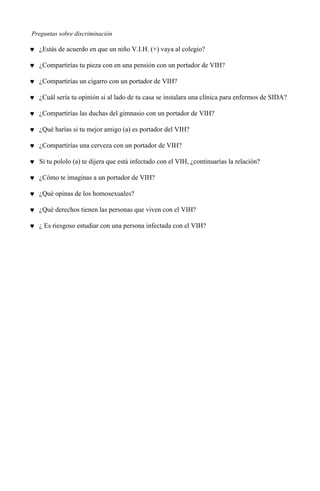 Preguntas sobre discriminación
♥ ¿Estás de acuerdo en que un niño V.I.H. (+) vaya al colegio?
♥ ¿Compartirías tu pieza con en una pensión con un portador de VIH?
♥ ¿Compartirías un cigarro con un portador de VIH?
♥ ¿Cuál sería tu opinión si al lado de tu casa se instalara una clínica para enfermos de SIDA?
♥ ¿Compartirías las duchas del gimnasio con un portador de VIH?
♥ ¿Qué harías si tu mejor amigo (a) es portador del VIH?
♥ ¿Compartirías una cerveza con un portador de VIH?
♥ Si tu pololo (a) te dijera que está infectado con el VIH, ¿continuarías la relación?
♥ ¿Cómo te imaginas a un portador de VIH?
♥ ¿Qué opinas de los homosexuales?
♥ ¿Qué derechos tienen las personas que viven con el VIH?
♥ ¿ Es riesgoso estudiar con una persona infectada con el VIH?
 