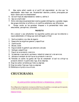 4. Que opina usted cuando en el perfil del emprendedor se dice que “un
emprendedor debe tener una Personalidad idealista y astuta, preocupada por
hacer dinero pero no obsesionados”.
5. De los 9 tipos de emprendedores nombre y defina 3
6. Que es creatividad
7. Entre individuos de personalidad creativa pueden distinguirse, a grandes rasgos,
dos grupos distintos el artístico y el científico establezca sus diferencias.
8. Porque existe en las personas bloqueos a la personalidad tales como:
emocionales, perceptivos, culturales.
PROYECTO
Dé a conocer a sus estudiantes los siguientes puntos para que los elaboren o
vayan adelantando el trabajo que será entregado al final.
1. Darle un nombre a su idea de negocio
2. Desarrolle los objetivos general y específicos
3. Justificación
4. Misión, visión
5. Diga en donde le gustaría que estuviera ubicada
6. Ventajas competitivas
7. Diga si es un producto o servicio
8. Su empresa a que sector pertenece industrial comercial o de servicios.
9. Aplique el concepto de las 4 ps en su producto o servicio
10. Teniendo en cuenta los gustos del tipo de consumidor al cual va a dirigir su
producto elabore: la publicidad, logo, de su empresa.
11. Diga los costos variables que tiene su empresa
12. Diga los costos fijos que tiene su empresa
13. Establezca el precio a su articulo.
CRUCIGRAMA
CRUCIGR
PLANEACIÓN ESTRATÉGICA PERSONAL (PEPE)
Para diligenciar el siguiente crucigrama debe buscar la palabra o concepto que de repuesta
a cada una de las preguntas que se presentan a continuación:
PREGUNTAS:
 