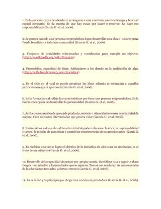 1. Es la persona capaz de abordar y arriesgarse a una aventura, asume el riesgo y busca el
capital necesario. Se da cuenta de que hay cosas por hacer o resolver. Lo hace con
responsabilidad (García G. et al, 2006).
2. Se genera cuando una persona emprendedora logra desarrollar una idea o una empresa.
Puede beneficiar a toda una comunidad (García G. et al, 2006).
3. Conjunto de actividades relacionadas y coordinadas para cumplir un objetivo.
(http://es.wikipedia.org/wiki/Proyecto)
4. Proposición, capacidad de idear. Adelantarse a los demás en la realización de algo.
(http://es.thefreedictionary.com/iniciativa)
5. Es el sitio en el cual se puede propiciar las ideas además se estimulan a aquellos
patrocinadores para que creen (García G. et al, 2006).
6. Es la fuerza la cual refleja las características que tiene una persona emprendedora. Es la
fuerza encargada de desarrollar la personalidad (García G. et al, 2006).
7. Actúa como premisa de que cada producto, servicio o situación tiene una oportunidad de
mejora. Crea un factor diferenciador que genera valor (García G. et al, 2006).
8. Es uno de los valores el cual tiene la virtud de poder relacionar la ética, la responsabilidad
y tienen la misión de garantizar y asumir las consecuencias de sus propios actos (García G.
et al, 2006).
9. Es recibida una vez se logra el objetivo de la iniciativa. Se alcanzan los resultados, es el
fruto de un esfuerzo (García G. et al, 2006).
10. Desarrollo de la capacidad de pensar por propia cuenta, identificar ruta a seguir, valorar
riesgos con relación a los resultados que se esperan. Tomar con madurez las consecuencias
de las decisiones tomadas; aciertos-errores (García G. et al, 2006).
11. Es la razón y/o principio que dirige una acción emprendedora (García G. et al, 2006)
 