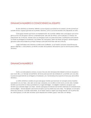 DINAMICA NUMERO 2 CONOCIENDO AL EQUIPO
En esta dinámica ya tenemos definido cual es el grupo que estará en la cabeza y el otro luchará por
quitarle el trono al grupo ganador en la primera dinámica, por lo cual ahora tendrán otra disposición en esta.
Cada grupo tendrá que hacer una representación de una frase célebre del cual el grupo que actúa
gana puntos si el otro grupo adiv ina. La representación será solo de mímica activ a (de pie) y un tiempo de
preparación de 15 minutos, donde cada uno del grupo hará una parte de la frase o participará activ amente.
Las frases las entregará el moderador a los líderes de cada grupo. Serán dos frases por grupo, donde el grupo
ganador se llev ará el doble de puntaje. El tiempo para adiv inar la frase será de 5 minutos.
Luego de finalizar esta dinámica se efectuará la reflexión; ya se habrán conocido bastante mas los
grupos originales y cada persona ya tendrá una idea de la persona del papel, lo que nos serv irá para la última
dinámica.
DINAMICA NUMERO 3
Como ya cada persona conoce un poco mas a la otra del papel, ésta deberá anotar en el papel, lo
que v io en ella, y un mensaje de optimismo de futuro para que este sea exhibido en su escritorio por unos días.
Cuando el papel esté listo se entregará al moderador y los mantendrá juntos durante el transcurso de la última
dinámica.
La ultima dinámica consiste en que cada grupo tendrá que reconocer el concepto de las muestras
que estarán en una mesa , esto será con los ojos v endados, uno es olfato, el otro tacto y el otro oído, también
tendrán que encontrar la mesa que estará en un lugar estratégico. Se elegirán 2 personas por grupo que
tendrán que v endarse, llegar a la mesa , donde cada grupo le indicará de manera ordenada al v endado hacia
donde dirigirse, Donde deberán adiv inar el concepto que hay detrás de cada mesa. Por ejemplo, el concepto
Primav era donde en un pocillo habrá flores, en el medio habrá un objeto que tenga relación con la primav era
(lo v erá el grupo) y lo otro será el sonido que lo reproducirá el mismo grupo, todo esto con tiempo.
 