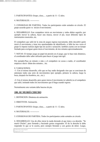 WWW.DEVOCIONALESCRISTIANOS.ORG




           3. PARTICIPANTES: Grupo, clase,.... a partir de 11- 12 años.

           4. MATERIALES: -------------

           5. CONSIGNAS DE PARTIDA: Todos los participantes están sentados en círculo. El
           grupo acuerda quien va iniciar el movimiento.

           6. DESARROLLO: Este compañero inicia un movimiento y todos deben seguirlo; por
           ejemplo mover la cabeza, hacer una mueca, mover el pie, tocar diferente tipos de
           instrumentos musicales, etc.

           El compañero que salió de la zona de juegos regresa nuevamente, debe descubrir quién
           inició el movimiento y tiene tres oportunidades de identificarlo, si falla las tres veces el
           grupo le impone realizar algún tipo de acción o actuación. también cuenta con un tiempo
           limitado para averiguar quien inicia el movimiento, de tres minutos aproximadamente.

           7. NOTAS: El tiempo juega un papel de presión en el juego, que lo hace más dinámico,
           el coordinador debe saber utilizarlo para hacer el juego más ágil.

           Por ejemplo:Pasa un minuto o más y el compañero no acusa a nadie, el coordinador
           empieza a decir: faltan dos minutos... etc.

           8. VARIACIONES:
           -1. Con el mismo desarrollo, sólo que no hay nadie designado sino que se convienen de
           antemano todos una serie de movimientos (por ejemplo, primero la cabeza, luego la
           boca, después los hombros, etc., etc.).

           -2. Con el mismo desarrollo, pero quien inicia el movimiento (si saberlo) es el compañero
           que salió, imitando todos los movimientos que él haga cuando regrese.

           Normalmente esta variante debe hacerse de pie.

           180. SE MURIÓ CHICHO

           1. DEFINICION: Dinámica de animación.

           2. OBJETIVOS: Animación.

           3. PARTICIPANTES: Grupo, clase,.... a partir de 11- 12 años.

           4. MATERIALES: -------------

           5. CONSIGNAS DE PARTIDA: Todos los participantes están sentados en círculo.

           6. DESARROLLO: Uno de ellos inicia la rueda diciendo al que tiene a su derecha "Se
           murió Chicho", pero llorando y haciendo gestos exagerados. El de la derecha le debe
           responder lo que se le ocurra, pero siempre llorando y con gestos de dolor. Luego,
           Colección de juegos
           Página Nº 101
 