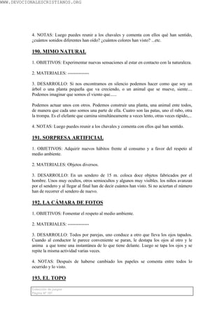 WWW.DEVOCIONALESCRISTIANOS.ORG




           4. NOTAS: Luego puedes reunir a los chavales y comenta con ellos qué han sentido,
           ¿cuántos sonidos diferentes han oído? ¿cuántos colores han visto? ...etc.

           190. MIMO NATURAL

           1. OBJETIVOS: Experimentar nuevas sensaciones al estar en contacto con la naturaleza.

           2. MATERIALES: --------------

           3. DESARROLLO: Si nos encontramos en silencio podemos hacer como que soy un
           árbol o una planta pequeña que va creciendo, o un animal que se mueve, siente....
           Podemos imaginar que somos el viento que......

           Podemos actuar unos con otros. Podemos construir una planta, una animal ente todos,
           de manera que cada uno somos una parte de ella. Cuatro son las patas, uno el rabo, otra
           la trompa. Es el elefante que camina simultáneamente a veces lento, otras veces rápido,...

           4. NOTAS: Luego puedes reunir a los chavales y comenta con ellos qué han sentido.

           191. SORPRESA ARTIFICIAL

           1. OBJETIVOS: Adquirir nuevos hábitos frente al consumo y a favor del respeto al
           medio ambiente.

           2. MATERIALES: Objetos diversos.

           3. DESARROLLO: En un sendero de 15 m. coloca doce objetos fabricados por el
           hombre. Unos muy ocultos, otros semiocultos y algunos muy visibles. los niños avanzan
           por el sendero y al llegar al final han de decir cuántos han visto. Si no aciertan el número
           han de recorrer el sendero de nuevo.

           192. LA CÁMARA DE FOTOS

           1. OBJETIVOS: Fomentar el respeto al medio ambiente.

           2. MATERIALES: --------------

           3. DESARROLLO: Todos por parejas, uno conduce a otro que lleva los ojos tapados.
           Cuando al conductor le parece conveniente se paran, le destapa los ojos al otro y le
           anima a que tome una instantánea de lo que tiene delante. Luego se tapa los ojos y se
           repite la misma actividad varias veces.

           4. NOTAS: Después de haberse cambiado los papeles se comenta entre todos lo
           ocurrido y lo visto.

           193. EL TOPO

           Colección de juegos
           Página Nº 107
 
