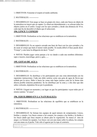 WWW.DEVOCIONALESCRISTIANOS.ORG




           1. OBJETIVOS: Fomentar el respeto al medio ambiente.

           2. MATERIALES: --------------

           3. DESARROLLO: Este juego se hace en grupos de cinco, cada uno busca un objeto de
           la naturaleza no mayor que un zapato. Lo observan detenidamente y se colocan todos los
           objetos juntos en el centro. Luego con los ojos cerrados y desde una distancia de 10 m.
           cada topo ha de descubrir el objeto que él seleccionó.
           194. LINCE Y CONEJO

           1. OBJETIVOS: Profundizar en las relaciones que se establecen en la naturaleza.

           2. MATERIALES: --------------

           3. DESARROLLO: En un espacio cercado uno hace de lince con los ojos cerrados y ha
           de cazar al conejo que hará el menor ruido posible. Si resulta difícil el lince puede decir:
           "Conejo" y este tiene la obligación de decir: "Lince".

           4. NOTAS: Pueden jugar varias parejas a la vez dando a cada una nombres diferentes:
           sapo e insecto, murciélago, perro y gato, .....

           195. GOTAS DE AGUA

           1. OBJETIVOS: Profundizar en las relaciones que se establecen en la naturaleza.

           2. MATERIALES: --------------

           3. DESARROLLO: Se distribuye a los participantes por una zona determinada con las
           siguientes instrucciones. Cada uno debe sentirse como una gota de agua de lluvia que
           resbala por la nieve. Debe ir hacia las zonas más bajas (menos cota) de la forma más
           directa posible (máxima pendiente). Se les distribuye por la zona y s eles dice que den
           saltos verticales, dejándose llevar por la pendiente.

           4. NOTAS: Llegará un momento y un lugar en que los participantes vayan todos por el
           mismo camino: "el cauce".

           196. EQUILIBRIO EN LA NATURALEZA

           1. OBJETIVOS: Profundizar en las relaciones de equilibrio que se establecen en la
           naturaleza.

           2. MATERIALES: --------------

           3. DESARROLLO: Se forman tres equipos de igual número de componentes: Linces,
           hierbas y conejos. Los linces comen a los conejos, los conejos a las hierba y la hierba a
           los linces (dado que lince muerto es abono para la vegetación). Se marca el área de
           juego y se forman los equipos. Los linces van con una mano sobre la cabeza, los conejos
           con una mano en el pecho. Vale sólo el agarrar por la ropa al contrario.
           Colección de juegos
           Página Nº 108
 