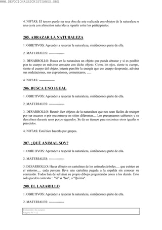 WWW.DEVOCIONALESCRISTIANOS.ORG




           4. NOTAS: El tesoro puede ser una obra de arte realizada con objetos de la naturaleza o
           una cesta con alimentos naturales a repartir entre los participantes.


           205. ABRAZAR LA NATURALEZA

           1. OBJETIVOS: Aprender a respetar la naturaleza, sintiéndonos parte de ella.

           2. MATERIALES: --------------

           3. DESARROLLO: Busca en la naturaleza un objeto que pueda abrazar y si es posible
           pon tu cuerpo en máximo contacto con dicho objeto. Cierra los ojos, siente tu cuerpo,
           siente el cuerpo del objeto, intenta percibir la energía que ese cuerpo desprende, adivina
           sus ondulaciones, sus expresiones, comunicaros, .....

           4. NOTAS: --------------

           206. BUSCA UNO IGUAL

           1. OBJETIVOS: Aprender a respetar la naturaleza, sintiéndonos parte de ella.

           2. MATERIALES: --------------

           3. DESARROLLO: Reunir diez objetos de la naturaleza que nos sean fáciles de recoger
           por ser escasos o por encontrarse en sitios diferentes.... Los presentamos cubiertos y se
           descubren durante unos pocos segundos. Se da un tiempo para encontrar otros iguales o
           parecidos.

           4. NOTAS: Está bien hacerlo por grupos.


           207. ¿QUÉ ANIMAL SOY?

           1. OBJETIVOS: Aprender a respetar la naturaleza, sintiéndonos parte de ella.

           2. MATERIALES: --------------

           3. DESARROLLO: Hacer dibujos en cartulinas de los animales/árboles..... que existen en
           el entorno..... cada persona lleva una cartulina pegada a la espalda sin conocer su
           contenido. Todos han de adivinar su propio dibujo preguntando cosas a los demás. Esto
           solo pueden contestar : "Sí" o "No", o "Quizás".

           208. EL LAZARILLO

           1. OBJETIVOS: Aprender a respetar la naturaleza, sintiéndonos parte de ella.

           2. MATERIALES: --------------

           Colección de juegos
           Página Nº 112
 