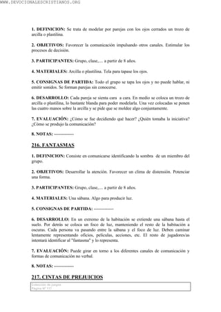 WWW.DEVOCIONALESCRISTIANOS.ORG




           1. DEFINICION: Se trata de modelar por parejas con los ojos cerrados un trozo de
           arcilla o plastilina.

           2. OBJETIVOS: Favorecer la comunicación impulsando otros canales. Estimular los
           procesos de decisión.

           3. PARTICIPANTES: Grupo, clase,.... a partir de 8 años.

           4. MATERIALES: Arcilla o plastilina. Tela para tapase los ojos.

           5. CONSIGNAS DE PARTIDA: Todo el grupo se tapa los ojos y no puede hablar, ni
           emitir sonidos. Se forman parejas sin conocerse.

           6. DESARROLLO: Cada pareja se sienta cara a cara. En medio se coloca un trozo de
           arcilla o plastilina, lo bastante blanda para poder modelarla. Una vez colocadas se ponen
           las cuatro manos sobre la arcilla y se pide que se moldee algo conjuntamente.

           7. EVALUACIÓN: ¿Cómo se fue decidiendo qué hacer? ¿Quién tomaba la iniciativa?
           ¿Cómo se produjo la comunicación?

           8. NOTAS: -------------

           216. FANTASMAS

           1. DEFINICION: Consiste en comunicarse identificando la sombra de un miembro del
           grupo.

           2. OBJETIVOS: Desarrollar la atención. Favorecer un clima de distensión. Potenciar
           una forma.

           3. PARTICIPANTES: Grupo, clase,.... a partir de 8 años.

           4. MATERIALES: Una sábana. Algo para producir luz.

           5. CONSIGNAS DE PARTIDA: -------------

           6. DESARROLLO: En un extremo de la habitación se extiende una sábana hasta el
           suelo. Por detrás se coloca un foco de luz, manteniendo el resto de la habitación a
           oscuras. Cada persona va pasando entre la sábana y el foco de luz. Deben caminar
           lentamente representando oficios, películas, acciones, etc. El resto de jugadores/as
           intentará identificar al "fantasma" y lo representa.

           7. EVALUACIÓN: Puede girar en torno a los diferentes canales de comunicación y
           formas de comunicación no verbal.

           8. NOTAS: -------------

           217. CINTAS DE PREJUICIOS
           Colección de juegos
           Página Nº 117
 
