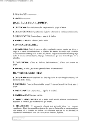 WWW.DEVOCIONALESCRISTIANOS.ORG




           7. EVALUACIÓN: -------------

           8. NOTAS: -------------

           219. EL BAILE DE LA ALFOMBRA

           1. DEFINICION: Se trata de que todas las personas del grupo se besen.

           2. OBJETIVOS: Deshinbir y cohesionar al grupo. Establecer un clima de comunicación.

           3. PARTICIPANTES: Grupo, clase,.... a partir de 6 años.

           4. MATERIALES: Una alfombra, toalla o tela.

           5. CONSIGNAS DE PARTIDA: -------------

           6. DESARROLLO: Todo el grupo se coloca en círculo, excepto alguien que inicia el
           juego en el centro, que es donde está la alfombra. La persona del centro elige a otra que
           se coloca en la alfombra y se da un beso. La persona elegida se queda en el centro y elige
           a otra de las que forman el corro. El juego continúa hasta que todo el mundo pasa por la
           alfombra.

           7. EVALUACIÓN: ¿Cómo se sintieron individualmente? ¿Cómo reaccionaron en
           grupo?

           8. NOTAS: ¡Un beso!, ¿no es una agradable forma de comunicarse?

           220. TORBELLINO DE IDEAS

           1. DEFINICION: Se trata de realzar una libre exposición de ideas telegráficamente y sin
           debatir las de los demás.

           2. OBJETIVOS: Potenciar la creatividad grupal. Favorecer la participación de todo el
           grupo.

           3. PARTICIPANTES: Grupo, clase,.... a partir de 11 años.

           4. MATERIALES: Útiles para escribir.

           5. CONSIGNAS DE PARTIDA: No se puede rebatir a nadie, ni entrar en discusiones.
           Toda idea es admitida, por más fantástica que parezca.

           6. DESARROLLO: El animador/a plantea una pregunta clara. Las personas
           participantes deben dar tantas ideas como se les ocurran. Todas ellas se van apuntado en
           una pizarra. Si el objetivo es analizar los diferentes aspectos de un problema es
           importante ir anotando las ideas con cierto orden: similitud, aspectos, ....

           Colección de juegos
           Página Nº 119
 