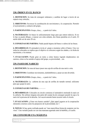 WWW.DEVOCIONALESCRISTIANOS.ORG




           238. ÓRDEN EN EL BANCO

           1. DEFINICION: Se trata de conseguir ordenarse y cambiar de lugar a través de un
           espacio muy estrecho.

           2. OBJETIVOS: Favorecer la coordinación de movimientos y la cooperación. Permitir
           el acercamiento y contacto del grupo..

           3. PARTICIPANTES: Grupo, clase,.... a partir de 8 años.

           4. MATERIALES: Un banco lo suficientemente largo para que entren todos/as. Si no
           lo hay se puede dibujar, o marcar con cinta aislante, dos líneas paralelas en el suelo. El
           ancho debe ser de unos 20 cm.

           5. CONSIGNAS DE PARTIDA: Nadie puede bajarse del banco o salirse de las líneas.

           6. DESARROLLO: El animador/a invita al grupo a montarse sobre el banco. Una vez
           todos/as colocados se explica que el objetivo es colocarse según las edades, o la fecha de
           nacimiento, o la estatura.

           7. EVALUACION: Puede girar en torno a cómo hemos logrado desplazarnos sin
           caernos, cómo se ha sentido el apoyo del grupo, su proximidad, ...etc.

           239. PASEO DE NARICES

           1. DEFINICION: Se trata de hacer pasar una caja de cerillas de una nariz a otra.

           2. OBJETIVOS: Coordinar movimientos, deshinhibirnos y pasar un rato divertido.

           3. PARTICIPANTES: Grupo, clase,.... a partir de 5 años.

           4. MATERIALES: La cubierta de una caja de cerillas de tamaño normal, suficiente
           para que quepa la nariz.

           5. CONSIGNAS DE PARTIDA: - - - - - -

           6. DESARROLLO: Colocados en círculo comienza el animador/a metiendo la nariz en
           la cubierta. Sin utilizar ninguna otra parte del cuerpo ha de conseguir pasarle la caja a la
           nariz de la persona de la derecha. Así sucesivamente hasta recorrer todo el círculo.

           7. EVALUACION: ¿Cómo nos hemos sentido? ¿Qué papel jugaron en la cooperación
           elementos externos como los prejuicios de la proximidad, etc.?.

           8. NOTAS: Si hay gente resfriada puede ser “una maravillosa forma de cooperar con los
           virus”. Una variante puede ser con una manzana agarrada entre la barbilla y el cuello.

           240. CONSTRUIR UNA MÁQUINA
           Colección de juegos
           Página Nº 131
 