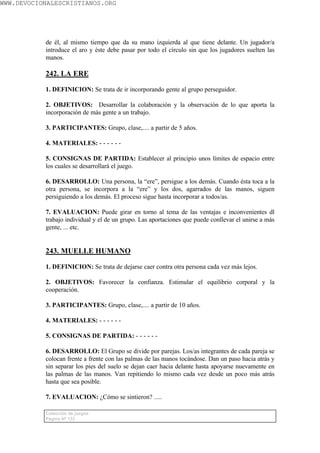 WWW.DEVOCIONALESCRISTIANOS.ORG




           de él, al mismo tiempo que da su mano izquierda al que tiene delante. Un jugador/a
           introduce el aro y éste debe pasar por todo el círculo sin que los jugadores suelten las
           manos.

           242. LA ERE

           1. DEFINICION: Se trata de ir incorporando gente al grupo perseguidor.

           2. OBJETIVOS: Desarrollar la colaboración y la observación de lo que aporta la
           incorporación de más gente a un trabajo.

           3. PARTICIPANTES: Grupo, clase,.... a partir de 5 años.

           4. MATERIALES: - - - - - -

           5. CONSIGNAS DE PARTIDA: Establecer al principio unos límites de espacio entre
           los cuales se desarrollará el juego.

           6. DESARROLLO: Una persona, la “ere”, persigue a los demás. Cuando ésta toca a la
           otra persona, se incorpora a la “ere” y los dos, agarrados de las manos, siguen
           persiguiendo a los demás. El proceso sigue hasta incorporar a todos/as.

           7. EVALUACION: Puede girar en torno al tema de las ventajas e inconvenientes dl
           trabajo individual y el de un grupo. Las aportaciones que puede conllevar el unirse a más
           gente, ... etc.


           243. MUELLE HUMANO

           1. DEFINICION: Se trata de dejarse caer contra otra persona cada vez más lejos.

           2. OBJETIVOS: Favorecer la confianza. Estimular el equilibrio corporal y la
           cooperación.

           3. PARTICIPANTES: Grupo, clase,.... a partir de 10 años.

           4. MATERIALES: - - - - - -

           5. CONSIGNAS DE PARTIDA: - - - - - -

           6. DESARROLLO: El Grupo se divide por parejas. Los/as integrantes de cada pareja se
           colocan frente a frente con las palmas de las manos tocándose. Dan un paso hacia atrás y
           sin separar los pies del suelo se dejan caer hacia delante hasta apoyarse nuevamente en
           las palmas de las manos. Van repitiendo lo mismo cada vez desde un poco más atrás
           hasta que sea posible.

           7. EVALUACION: ¿Cómo se sintieron? .....

           Colección de juegos
           Página Nº 133
 