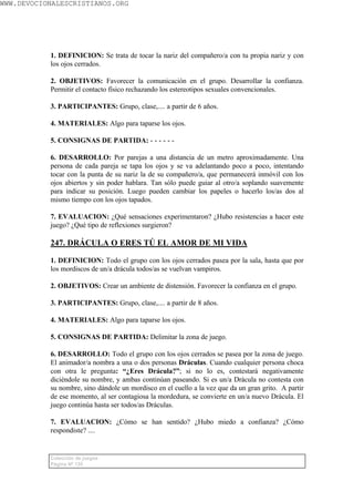 WWW.DEVOCIONALESCRISTIANOS.ORG




           1. DEFINICION: Se trata de tocar la nariz del compañero/a con tu propia nariz y con
           los ojos cerrados.

           2. OBJETIVOS: Favorecer la comunicación en el grupo. Desarrollar la confianza.
           Permitir el contacto físico rechazando los estereotipos sexuales convencionales.

           3. PARTICIPANTES: Grupo, clase,.... a partir de 6 años.

           4. MATERIALES: Algo para taparse los ojos.

           5. CONSIGNAS DE PARTIDA: - - - - - -

           6. DESARROLLO: Por parejas a una distancia de un metro aproximadamente. Una
           persona de cada pareja se tapa los ojos y se va adelantando poco a poco, intentando
           tocar con la punta de su nariz la de su compañero/a, que permanecerá inmóvil con los
           ojos abiertos y sin poder hablara. Tan sólo puede guiar al otro/a soplando suavemente
           para indicar su posición. Luego pueden cambiar los papeles o hacerlo los/as dos al
           mismo tiempo con los ojos tapados.

           7. EVALUACION: ¿Qué sensaciones experimentaron? ¿Hubo resistencias a hacer este
           juego? ¿Qué tipo de reflexiones surgieron?

           247. DRÁCULA O ERES TÚ EL AMOR DE MI VIDA

           1. DEFINICION: Todo el grupo con los ojos cerrados pasea por la sala, hasta que por
           los mordiscos de un/a drácula todos/as se vuelvan vampiros.

           2. OBJETIVOS: Crear un ambiente de distensión. Favorecer la confianza en el grupo.

           3. PARTICIPANTES: Grupo, clase,.... a partir de 8 años.

           4. MATERIALES: Algo para taparse los ojos.

           5. CONSIGNAS DE PARTIDA: Delimitar la zona de juego.

           6. DESARROLLO: Todo el grupo con los ojos cerrados se pasea por la zona de juego.
           El animador/a nombra a una o dos personas Dráculas. Cuando cualquier persona choca
           con otra le pregunta: “¿Eres Drácula?”; si no lo es, contestará negativamente
           diciéndole su nombre, y ambas continúan paseando. Si es un/a Drácula no contesta con
           su nombre, sino dándole un mordisco en el cuello a la vez que da un gran grito. A partir
           de ese momento, al ser contagiosa la mordedura, se convierte en un/a nuevo Drácula. El
           juego continúa hasta ser todos/as Dráculas.

           7. EVALUACION: ¿Cómo se han sentido? ¿Hubo miedo a confianza? ¿Cómo
           respondiste? ....


           Colección de juegos
           Página Nº 135
 