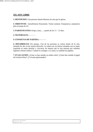 WWW.DEVOCIONALESCRISTIANOS.ORG




           252. SOY LIBRE

           1. DEFINICION: Una persona intenta liberarse de otra que le apresa.

           2. OBJETIVOS: Autoafirmarse físicamente. Tomar contacto. Energizarse y prepararse
           para un juego de rol.

           3. PARTICIPANTES: Grupo, clase,.... a partir de los 11 - 12 años.

           4. MATERIALES: - - - - - -

           5. CONSIGNAS DE PARTIDA: - - - - - -

           6. DESARROLLO: Por parejas. Una de las personas se coloca detrás de la otra,
           mirando las dos en las misma dirección. La rodea con sus brazos tomando con su mano
           izquierda su mano derecha y viceversa, de manera que la otra persona por métodos
           legítimos intenta soltarse. Cuando lo consigue o se cansa, se cambian los papeles.

           7. EVALUACION: ¿Cómo se han sentido en ambos roles? ¿Cómo han sentido el papel
           de la fuerza física? ¿Y al estar aprisionados?.




           Colección de juegos
           Página Nº 138
 