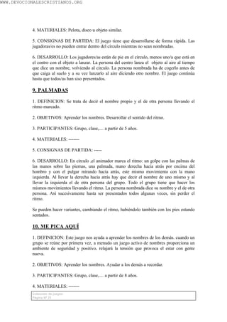 WWW.DEVOCIONALESCRISTIANOS.ORG




           4. MATERIALES: Pelota, disco u objeto similar.

           5. CONSIGNAS DE PARTIDA: El juego tiene que desarrollarse de forma rápida. Las
           jugadoras/es no pueden entrar dentro del círculo mientras no sean nombradas.

           6. DESARROLLO: Los jugadores/as están de pie en el círculo, menos uno/a que está en
           el centro con el objeto a lanzar. La persona del centro lanza el objeto al aire al tiempo
           que dice un nombre, volviendo al circulo. La persona nombrada ha de cogerlo antes de
           que caiga al suelo y a su vez lanzarlo al aire diciendo otro nombre. El juego continúa
           hasta que todos/as han siso presentados.

           9. PALMADAS

           1. DEFINICION: Se trata de decir el nombre propio y el de otra persona llevando el
           ritmo marcado.

           2. OBJETIVOS: Aprender los nombres. Desarrollar el sentido del ritmo.

           3. PARTICIPANTES: Grupo, clase,.... a partir de 5 años.

           4. MATERIALES: -------

           5. CONSIGNAS DE PARTIDA: -----

           6. DESARROLLO: En círculo ,el animador marca el ritmo: un golpe con las palmas de
           las manos sobre las piernas, una palmada, mano derecha hacia atrás por encima del
           hombro y con el pulgar mirando hacia atrás, este mismo movimiento con la mano
           izquierda. Al llevar la derecha hacia atrás hay que decir el nombre de uno mismo y al
           llevar la izquierda el de otra persona del grupo. Todo el grupo tiene que hacer los
           mismos movimientos llevando el ritmo. La persona nombrada dice su nombre y el de otra
           persona. Así sucesivamente hasta ser presentados todos algunas veces, sin perder el
           ritmo.

           Se pueden hacer variantes, cambiando el ritmo, habiéndolo también con los pies estando
           sentados.

           10. ME PICA AQUÍ

           1. DEFINICION: Este juego nos ayuda a aprender los nombres de los demás. cuando un
           grupo se reúne por primera vez, a menudo un juego activo de nombres proporciona un
           ambiente de seguridad y positivo, relajará la tensión que provoca el estar con gente
           nueva.

           2. OBJETIVOS: Aprender los nombres. Ayudar a los demás a recordar.

           3. PARTICIPANTES: Grupo, clase,.... a partir de 8 años.

           4. MATERIALES: -------
           Colección de juegos
           Página Nº 21
 