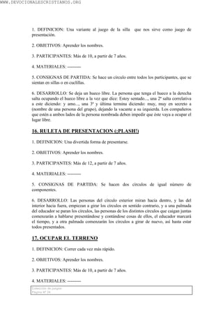 WWW.DEVOCIONALESCRISTIANOS.ORG




           1. DEFINICION: Una variante al juego de la silla           que nos sirve como juego de
           presentación.

           2. OBJETIVOS: Aprender los nombres.

           3. PARTICIPANTES: Más de 10, a partir de 7 años.

           4. MATERIALES: ---------

           5. CONSIGNAS DE PARTIDA: Se hace un círculo entre todos los participantes, que se
           sientan en sillas o en cuclillas.

           6. DESARROLLO: Se deja un hueco libre. La persona que tenga el hueco a la derecha
           salta ocupando el hueco libre a la vez que dice: Estoy sentado..., una 2ª salta correlativa
           a este diciendo: y amo..., una 3ª y última termina diciendo: muy, muy en secreto a
           (nombre de una persona del grupo), dejando la vacante a su izquierda. Los compañeros
           que estén a ambos lados de la persona nombrada deben impedir que éste vaya a ocupar el
           lugar libre.

           16. RULETA DE PRESENTACION (¡PLASH!)

           1. DEFINICION: Una divertida forma de presentarse.

           2. OBJETIVOS: Aprender los nombres.

           3. PARTICIPANTES: Más de 12, a partir de 7 años.

           4. MATERIALES: ---------

           5. CONSIGNAS DE PARTIDA: Se hacen dos círculos de igual número de
           componentes.

           6. DESARROLLO: Las personas del círculo exterior miran hacia dentro, y las del
           interior hacia fuera, empiezan a girar los círculos en sentido contrario, y a una palmada
           del educador se paran los círculos, las personas de los distintos círculos que caigan juntas
           comenzarán a hablarse presentándose y contándose cosas de ellos, el educador marcará
           el tiempo, y a otra palmada comenzarán los círculos a girar de nuevo, así hasta estar
           todos presentados.

           17. OCUPAR EL TERRENO

           1. DEFINICION: Correr cada vez más rápido.

           2. OBJETIVOS: Aprender los nombres.

           3. PARTICIPANTES: Más de 10, a partir de 7 años.

           4. MATERIALES: ---------
           Colección de juegos
           Página Nº 24
 