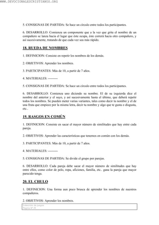 WWW.DEVOCIONALESCRISTIANOS.ORG




           5. CONSIGNAS DE PARTIDA: Se hace un círculo entre todos los participantes.

           6. DESARROLLO: Comienza un componente que a la vez que grita el nombre de un
           compañero se lanza hacia el lugar que éste ocupa, éste correrá hacia otro compañero, y
           así sucesivamente, tratando de que cada vez sea más rápido.

           18. RUEDA DE NOMBRES

           1. DEFINICION: Consiste en repetir los nombres de los demás.

           2. OBJETIVOS: Aprender los nombres.

           3. PARTICIPANTES: Más de 10, a partir de 7 años.

           4. MATERIALES: ---------

           5. CONSIGNAS DE PARTIDA: Se hace un círculo entre todos los participantes.

           6. DESARROLLO: Comienza uno diciendo su nombre. El de su izquierda dice el
           nombre del anterior y el suyo, y así sucesivamente hasta el último, que deberá repetir
           todos los nombres. Se pueden meter varias variantes, tales como decir tu nombre y el de
           una fruta que empiece por la misma letra, decir tu nombre y algo que te gusta o disgusta,
           etc..

           19. RASGOS EN COMÚN

           1. DEFINICION: Consiste en sacar el mayor número de similitudes que hay entre cada
           pareja.

           2. OBJETIVOS: Aprender las características que tenemos en común con los demás.

           3. PARTICIPANTES: Más de 10, a partir de 7 años.

           4. MATERIALES: ---------

           5. CONSIGNAS DE PARTIDA: Se divide el grupo por parejas.

           6. DESARROLLO: Cada pareja debe sacar el mayor número de similitudes que hay
           entre ellos, como color de pelo, ropa, aficiones, familia, etc.. gana la pareja que mayor
           parecido tenga.

           20. EL CHULO

           1. DEFINICION: Una forma aun poco brusca de aprender los nombres de nuestros
           compañeros.

           2. OBJETIVOS: Aprender los nombres.
           Colección de juegos
           Página Nº 25
 