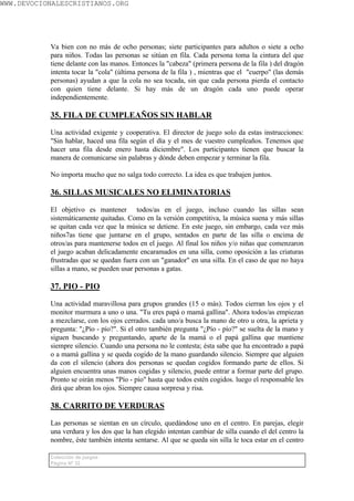 WWW.DEVOCIONALESCRISTIANOS.ORG




           Va bien con no más de ocho personas; siete participantes para adultos o siete a ocho
           para niños. Todas las personas se sitúan en fila. Cada persona toma la cintura del que
           tiene delante con las manos. Entonces la "cabeza" (primera persona de la fila ) del dragón
           intenta tocar la "cola" (última persona de la fila ) , mientras que el "cuerpo" (las demás
           personas) ayudan a que la cola no sea tocada, sin que cada persona pierda el contacto
           con quien tiene delante. Si hay más de un dragón cada uno puede operar
           independientemente.

           35. FILA DE CUMPLEAÑOS SIN HABLAR

           Una actividad exigente y cooperativa. El director de juego solo da estas instrucciones:
           "Sin hablar, haced una fila según el día y el mes de vuestro cumpleaños. Tenemos que
           hacer una fila desde enero hasta diciembre". Los participantes tienen que buscar la
           manera de comunicarse sin palabras y dónde deben empezar y terminar la fila.

           No importa mucho que no salga todo correcto. La idea es que trabajen juntos.

           36. SILLAS MUSICALES NO ELIMINATORIAS

           El objetivo es mantener todos/as en el juego, incluso cuando las sillas sean
           sistemáticamente quitadas. Como en la versión competitiva, la música suena y más sillas
           se quitan cada vez que la música se detiene. En este juego, sin embargo, cada vez más
           niños7as tiene que juntarse en el grupo, sentados en parte de las silla o encima de
           otros/as para mantenerse todos en el juego. Al final los niños y/o niñas que comenzaron
           el juego acaban delicadamente encaramados en una silla, como oposición a las criaturas
           frustradas que se quedan fuera con un "ganador" en una silla. En el caso de que no haya
           sillas a mano, se pueden usar personas a gatas.

           37. PIO - PIO

           Una actividad maravillosa para grupos grandes (15 o más). Todos cierran los ojos y el
           monitor murmura a uno o una. "Tu eres papá o mamá gallina". Ahora todos/as empiezan
           a mezclarse, con los ojos cerrados. cada uno/a busca la mano de otro u otra, la aprieta y
           pregunta: "¿Pío - pío?". Si el otro también pregunta "¿Pío - pío?" se suelta de la mano y
           siguen buscando y preguntando, aparte de la mamá o el papá gallina que mantiene
           siempre silencio. Cuando una persona no le contesta; ésta sabe que ha encontrado a papá
           o a mamá gallina y se queda cogido de la mano guardando silencio. Siempre que alguien
           da con el silencio (ahora dos personas se quedan cogidos formando parte de ellos. Si
           alguien encuentra unas manos cogidas y silencio, puede entrar a formar parte del grupo.
           Pronto se oirán menos "Pío - pío" hasta que todos estén cogidos. luego el responsable les
           dirá que abran los ojos. Siempre causa sorpresa y risa.

           38. CARRITO DE VERDURAS

           Las personas se sientan en un círculo, quedándose uno en el centro. En parejas, elegir
           una verdura y los dos que la han elegido intentan cambiar de silla cuando el del centro la
           nombre, éste también intenta sentarse. Al que se queda sin silla le toca estar en el centro

           Colección de juegos
           Página Nº 32
 