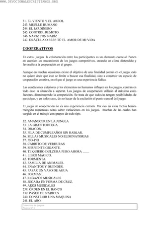 WWW.DEVOCIONALESCRISTIANOS.ORG




           31. EL VIENTO Y EL ARBOL
           243. MUELLE HUMANO
           244. EL JARDINERO
           245. CONTROL REMOTO
           246. NARIZ CON NARIZ
           247. DRÁCULA O ERES TÚ EL AMOR DE MI VIDA

           COOPERATIVOS

           En estos juegos la colaboración entre los participantes es un elemento esencial. Ponen
           en cuestión los mecanismos de los juegos competitivos, creando un clima distendido y
           favorable a la cooperación en el grupo.

           Aunque en muchas ocasiones existe el objetivo de una finalidad común en el juego, esto
           no quiere decir que éste se limite a buscar esa finalidad, sino a construir un espacio de
           cooperación creativa, en el que el juego es una experiencia lúdica.

           Las condiciones exteriores y los elementos no humanos influyen en los juegos, centran en
           todo caso la situación a superar. Los juegos de cooperación utilizan al máximo estos
           factores, disminuyendo la competición. Se trata de que todos/as tengan posibilidades de
           participar, y en todos caso, de no hacer de la exclusión el punto central del juego.

           El juego de cooperación no es una experiencia cerrada. Por eso en estas fichas hemos
           recogido numerosas notas sobre variaciones en los juegos, muchas de las cuales han
           surgido en el trabajo con grupos de todo tipo.

           32. AMANECER EN LA JUNGLA
           33. LA GRAN TORTUGA
           34. DRAGON.
           35. FILA DE CUMPLEAÑOS SIN HABLAR.
           36. SILLAS MUSICALES NO ELIMINATORIAS
           37. PIO-PIO
           38. CARRITO DE VERDURAS
           39. SERPIENTE GIGANTE.
           40. TE QUIERO DULZURA PERO AHORA ........
           41. LIBRO MÁGICO.
           42. TORMENTA.
           43. FAMILIA DE ANIMALES.
           44. ENANITOS Y DUENDES.
           45. PASAR UN VASO DE AGUA
           46. FORMAS.
           47. REGAZOS MUSICALES
           48. JUGADA EN FORMA DE CRUZ.
           49. AROS MUSICALES
           238. ÓRDEN EN EL BANCO
           239. PASEO DE NARICES
           240. CONSTRUIR UNA MÁQUINA
           241. EL ARO
           Colección de juegos
           Página Nº 4
 