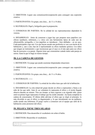 WWW.DEVOCIONALESCRISTIANOS.ORG




           2. OBJETIVOS: Lograr una comunicación/cooperación para conseguir una expresión
           creativa.

           3. PARTICIPANTES: Un grupo, una clase,... de 11 a 14 años.

           4. MATERIALES: Papel y bolígrafos para la preparación.

           5. CONSIGNAS DE PARTIDA: De la calidad de sus representaciones dependerá la
           victoria.

           6. DESARROLLO: Antes de comenzar a jugar hay que preparar unos papelitos con
           oficios (jardinero, enfermera...) y otros con una herramienta típica de cada uno de
           ellos(rastrillo, jeringuilla...). Los papelitos se introducen - bien doblados - en un saco.
           Cada participante coge uno. Los que hayan sacado una profesión se van a un rincón de la
           habitación y, uno a uno, han de ir representando su oficio mediante química. Los niños
           que tengan un instrumento y que reconozcan que el suyo es el más apto para ese oficio
           han de acercarse a su pareja. Alguien tiene que cronometrar cuándo tarda cada pareja en
           unirse. Gana la que lo haga en menos tiempo.

           58. LA CADENA DE GESTOS

           1. DEFINICION: Un juego que puede ocasionar disparatadas situaciones

           2. OBJETIVOS: Lograr una comunicación/cooperación para conseguir una expresión
           creativa.

           3. PARTICIPANTES: Un grupo, una clase,... de 11 a 14 años.

           4. MATERIALES: ------

           5. CONSIGNAS DE PARTIDA: La mitad de los niños tiene que salir de la habitación.

           6. DESARROLLO: La otra mitad del grupo decide un oficio a representar y llama a un
           niño de los que salió. Ante él, un voluntario le representa el oficio y el recién llegado
           observa durante un minuto. Tras ese tiempo, se hace regresar a un segundo niño. quien
           entró en primer lugar representa el trabajo que ha creído entender. Así hasta completar la
           cadena de concursantes. El último debe adivinar el oficio que se eligió al principio. lo
           más divertido es que el oficio va degenerando y, lo que inicialmente era un jardinero,
           acaba siendo una enfermera. El juego vuelve a comenzar con el equipo que salió de la
           habitación como promotor del oficio.

           59. PELOTA TIENE TRES SILABAS

           1. DEFINICION: Para desarrollar el vocabulario sin soltar el balón.

           2. OBJETIVOS: Desarrollar el vocabulario.

           Colección de juegos
           Página Nº 40
 