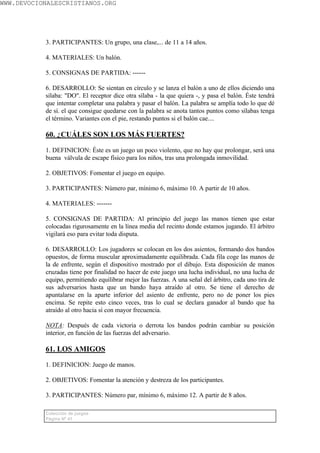 WWW.DEVOCIONALESCRISTIANOS.ORG




           3. PARTICIPANTES: Un grupo, una clase,... de 11 a 14 años.

           4. MATERIALES: Un balón.

           5. CONSIGNAS DE PARTIDA: ------

           6. DESARROLLO: Se sientan en círculo y se lanza el balón a uno de ellos diciendo una
           sílaba: "DO". El receptor dice otra sílaba - la que quiera -, y pasa el balón. Éste tendrá
           que intentar completar una palabra y pasar el balón. La palabra se amplía todo lo que dé
           de sí. el que consigue quedarse con la palabra se anota tantos puntos como sílabas tenga
           el término. Variantes con el pie, restando puntos si el balón cae....

           60. ¿CUÁLES SON LOS MÁS FUERTES?

           1. DEFINICION: Éste es un juego un poco violento, que no hay que prolongar, será una
           buena válvula de escape físico para los niños, tras una prolongada inmovilidad.

           2. OBJETIVOS: Fomentar el juego en equipo.

           3. PARTICIPANTES: Número par, mínimo 6, máximo 10. A partir de 10 años.

           4. MATERIALES: -------

           5. CONSIGNAS DE PARTIDA: Al principio del juego las manos tienen que estar
           colocadas rigurosamente en la línea media del recinto donde estamos jugando. El árbitro
           vigilará eso para evitar toda disputa.

           6. DESARROLLO: Los jugadores se colocan en los dos asientos, formando dos bandos
           opuestos, de forma muscular aproximadamente equilibrada. Cada fila coge las manos de
           la de enfrente, según el dispositivo mostrado por el dibujo. Esta disposición de manos
           cruzadas tiene por finalidad no hacer de este juego una lucha individual, no una lucha de
           equipo, permitiendo equilibrar mejor las fuerzas. A una señal del árbitro, cada uno tira de
           sus adversarios hasta que un bando haya atraído al otro. Se tiene el derecho de
           apuntalarse en la aparte inferior del asiento de enfrente, pero no de poner los pies
           encima. Se repite esto cinco veces, tras lo cual se declara ganador al bando que ha
           atraído al otro hacia sí con mayor frecuencia.

           NOTA: Después de cada victoria o derrota los bandos podrán cambiar su posición
           interior, en función de las fuerzas del adversario.

           61. LOS AMIGOS

           1. DEFINICION: Juego de manos.

           2. OBJETIVOS: Fomentar la atención y destreza de los participantes.

           3. PARTICIPANTES: Número par, mínimo 6, máximo 12. A partir de 8 años.

           Colección de juegos
           Página Nº 41
 