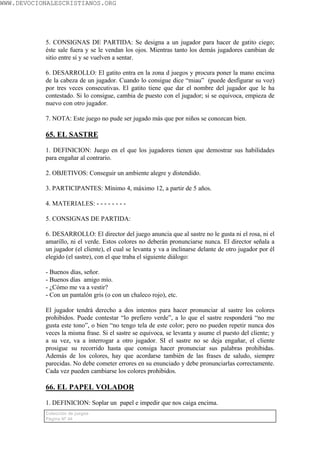 WWW.DEVOCIONALESCRISTIANOS.ORG




           5. CONSIGNAS DE PARTIDA: Se designa a un jugador para hacer de gatito ciego;
           éste sale fuera y se le vendan los ojos. Mientras tanto los demás jugadores cambian de
           sitio entre sí y se vuelven a sentar.

           6. DESARROLLO: El gatito entra en la zona d juegos y procura poner la mano encima
           de la cabeza de un jugador. Cuando lo consigue dice “miau” (puede desfigurar su voz)
           por tres veces consecutivas. El gatito tiene que dar el nombre del jugador que le ha
           contestado. Si lo consigue, cambia de puesto con el jugador; si se equivoca, empieza de
           nuevo con otro jugador.

           7. NOTA: Este juego no pude ser jugado más que por niños se conozcan bien.

           65. EL SASTRE

           1. DEFINICION: Juego en el que los jugadores tienen que demostrar sus habilidades
           para engañar al contrario.

           2. OBJETIVOS: Conseguir un ambiente alegre y distendido.

           3. PARTICIPANTES: Mínimo 4, máximo 12, a partir de 5 años.

           4. MATERIALES: - - - - - - - -

           5. CONSIGNAS DE PARTIDA:

           6. DESARROLLO: El director del juego anuncia que al sastre no le gusta ni el rosa, ni el
           amarillo, ni el verde. Estos colores no deberán pronunciarse nunca. El director señala a
           un jugador (el cliente), el cual se levanta y va a inclinarse delante de otro jugador por él
           elegido (el sastre), con el que traba el siguiente diálogo:

           - Buenos días, señor.
           - Buenos días amigo mío.
           - ¿Cómo me va a vestir?
           - Con un pantalón gris (o con un chaleco rojo), etc.

           El jugador tendrá derecho a dos intentos para hacer pronunciar al sastre los colores
           prohibidos. Puede contestar “lo prefiero verde”, a lo que el sastre responderá “no me
           gusta este tono”, o bien “no tengo tela de este color; pero no pueden repetir nunca dos
           veces la misma frase. Si el sastre se equivoca, se levanta y asume el puesto del cliente; y
           a su vez, va a interrogar a otro jugador. SI el sastre no se deja engañar, el cliente
           prosigue su recorrido hasta que consiga hacer pronunciar sus palabras prohibidas.
           Además de los colores, hay que acordarse también de las frases de saludo, siempre
           parecidas. No debe cometer errores en su enunciado y debe pronunciarlas correctamente.
           Cada vez pueden cambiarse los colores prohibidos.

           66. EL PAPEL VOLADOR

           1. DEFINICION: Soplar un papel e impedir que nos caiga encima.
           Colección de juegos
           Página Nº 44
 