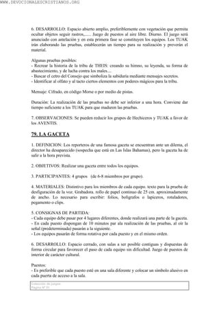 WWW.DEVOCIONALESCRISTIANOS.ORG




           6. DESARROLLO: Espacio abierto amplio, preferiblemente con vegetación que permita
           ocultar objetos seguir rastros,...... Juego de puestos al aire libre. Diurno. El juego será
           anunciado con antelación y en esta primera fase se constituyen los equipos. Los TUAK
           irán elaborando las pruebas, establecerán un tiempo para su realización y preverán el
           material.

           Algunas pruebas posibles:
           - Recrear la historia de la tribu de THEIS: creando su himno, su leyenda, su forma de
           abastecimiento, y de lucha contra los males....
           - Buscar el cetro del Consejo que simboliza la sabiduría mediante mensajes secretos.
           - Identificar al olfato y al tacto ciertos elementos con poderes mágicos para la tribu.

           Mensaje: Cifrado, en código Morse o por medio de pistas.

           Duración: La realización de las pruebas no debe ser inferior a una hora. Conviene dar
           tiempo suficiente a los TUAK para que maduren las pruebas.

           7. OBSERVACIONES: Se pueden reducir los grupos de Hechiceros y TUAK a favor de
           los AVENTIS.

           79. LA GACETA

           1. DEFINICION: Los reporteros de una famosa gaceta se encuentran ante un dilema, el
           director ha desaparecido (sospecha que está en Las Islas Bahamas), pero la gaceta ha de
           salir a la hora prevista.

           2. OBJETIVOS: Realizar una gaceta entre todos los equipos.

           3. PARTICIPANTES: 4 grupos (de 6-8 miembros por grupo).

           4. MATERIALES: Distintivo para los miembros de cada equipo. texto para la prueba de
           desfiguración de la voz. Grabadora. rollo de papel continuo de 25 cm. aproximadamente
           de ancho. Lo necesario para escribir: folios, bolígrafos o lapiceros, rotuladores,
           pegamento o clips.

           5. CONSIGNAS DE PARTIDA:
           - Cada equipo debe pasar por 4 lugares diferentes, donde realizará una parte de la gaceta.
           - En cada puesto dispongan de 10 minutos par ala realización de las pruebas, al oír la
           señal (predeterminada) pasarán a la siguiente.
           - Los equipos pasarán de forma rotativa por cada puesto y en el mismo orden.

           6. DESARROLLO: Espacio cerrado, con salas a ser posible contiguas y dispuestas de
           forma circular para favorecer el paso de cada equipo sin dificultad. Juego de puestos de
           interior de carácter cultural.

           Puestos:
           - Es preferible que cada puesto esté en una sala diferente y colocar un símbolo alusivo en
           cada puerta de acceso a la sala.
           Colección de juegos
           Página Nº 51
 