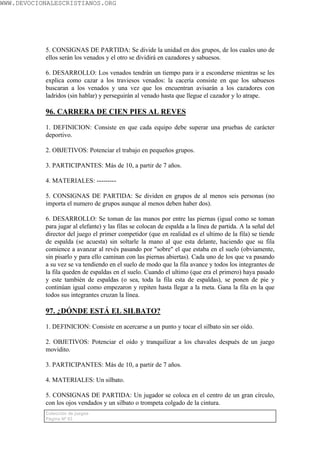 WWW.DEVOCIONALESCRISTIANOS.ORG




           5. CONSIGNAS DE PARTIDA: Se divide la unidad en dos grupos, de los cuales uno de
           ellos serán los venados y el otro se dividirá en cazadores y sabuesos.

           6. DESARROLLO: Los venados tendrán un tiempo para ir a esconderse mientras se les
           explica como cazar a los traviesos venados: la cacería consiste en que los sabuesos
           buscaran a los venados y una vez que los encuentran avisarán a los cazadores con
           ladridos (sin hablar) y perseguirán al venado hasta que llegue el cazador y lo atrape.

           96. CARRERA DE CIEN PIES AL REVES

           1. DEFINICION: Consiste en que cada equipo debe superar una pruebas de carácter
           deportivo.

           2. OBJETIVOS: Potenciar el trabajo en pequeños grupos.

           3. PARTICIPANTES: Más de 10, a partir de 7 años.

           4. MATERIALES: ---------

           5. CONSIGNAS DE PARTIDA: Se dividen en grupos de al menos seis personas (no
           importa el numero de grupos aunque al menos deben haber dos).

           6. DESARROLLO: Se toman de las manos por entre las piernas (igual como se toman
           para jugar al elefante) y las filas se colocan de espalda a la línea de partida. A la señal del
           director del juego el primer competidor (que en realidad es el ultimo de la fila) se tiende
           de espalda (se acuesta) sin soltarle la mano al que esta delante, haciendo que su fila
           comience a avanzar al revés pasando por "sobre" el que estaba en el suelo (obviamente,
           sin pisarlo y para ello caminan con las piernas abiertas). Cada uno de los que va pasando
           a su vez se va tendiendo en el suelo de modo que la fila avance y todos los integrantes de
           la fila queden de espaldas en el suelo. Cuando el ultimo (que era el primero) haya pasado
           y este también de espaldas (o sea, toda la fila esta de espaldas), se ponen de pie y
           continúan igual como empezaron y repiten hasta llegar a la meta. Gana la fila en la que
           todos sus integrantes cruzan la línea.

           97. ¿DÓNDE ESTÁ EL SILBATO?

           1. DEFINICION: Consiste en acercarse a un punto y tocar el silbato sin ser oído.

           2. OBJETIVOS: Potenciar el oído y tranquilizar a los chavales después de un juego
           movidito.

           3. PARTICIPANTES: Más de 10, a partir de 7 años.

           4. MATERIALES: Un silbato.

           5. CONSIGNAS DE PARTIDA: Un jugador se coloca en el centro de un gran círculo,
           con los ojos vendados y un silbato o trompeta colgado de la cintura.
           Colección de juegos
           Página Nº 63
 