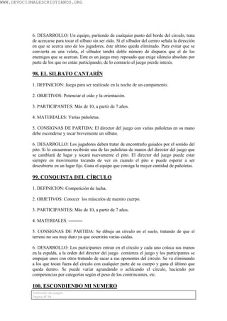 WWW.DEVOCIONALESCRISTIANOS.ORG




           6. DESARROLLO: Un equipo, partiendo de cualquier punto del borde del círculo, trata
           de acercarse para tocar el silbato sin ser oído. Si el silbador del centro señala la dirección
           en que se acerca uno de los jugadores, éste último queda eliminado. Para evitar que se
           convierta en una veleta, el silbador tendrá doble número de disparos que el de los
           enemigos que se acercan. Este es un juego muy reposado que exige silencio absoluto por
           parte de los que no están participando; de lo contrario el juego pierde interés.

           98. EL SILBATO CANTARÍN

           1. DEFINICION: Juego para ser realizado en la noche de un campamento.

           2. OBJETIVOS: Potenciar el oído y la orientación.

           3. PARTICIPANTES: Más de 10, a partir de 7 años.

           4. MATERIALES: Varias pañoletas.

           5. CONSIGNAS DE PARTIDA: El director del juego con varias pañoletas en su mano
           debe esconderse y tocar brevemente un silbato.

           6. DESARROLLO: Los jugadores deben tratar de encontrarlo guiados por el sonido del
           pito. Si lo encuentran recibirán una de las pañoletas de manos del director del juego que
           se cambiará de lugar y tocará nuevamente el pito. El director del juego puede estar
           siempre en movimiento tocando de vez en cuando el pito o puede esperar a ser
           descubierto en un lugar fijo. Gana el equipo que consiga la mayor cantidad de pañoletas.

           99. CONQUISTA DEL CÍRCULO

           1. DEFINICION: Competición de lucha.

           2. OBJETIVOS: Conocer los músculos de nuestro cuerpo.

           3. PARTICIPANTES: Más de 10, a partir de 7 años.

           4. MATERIALES: ---------

           5. CONSIGNAS DE PARTIDA: Se dibuja un círculo en el suelo, tratando de que el
           terreno no sea muy duro ya que ocurrirán varias caídas.

           6. DESARROLLO: Los participantes entran en el círculo y cada uno coloca sus manos
           en la espalda, a la orden del director del juego comienza el juego y los participantes se
           empujan unos con otros tratando de sacar a sus oponentes del círculo. Se va eliminando
           a los que tocan fuera del círculo con cualquier parte de su cuerpo y gana el último que
           queda dentro. Se puede variar agrandando o achicando el círculo, haciendo por
           competencias por categorías según el peso de los contrincantes, etc.

           100. ESCONDIENDO MI NUMERO
           Colección de juegos
           Página Nº 64
 