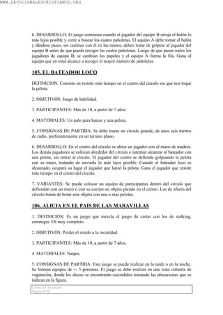 WWW.DEVOCIONALESCRISTIANOS.ORG




           6. DESARROLLO: El juego comienza cuando el jugador del equipo B arroja el balón lo
           más lejos posible y corre a buscar los cuatro pañoletas. El equipo A debe tomar el balón
           y dándose pases, sin caminar con él en las manos, deben tratar de golpear al jugador del
           equipo B antes de que pueda recoger las cuatro pañoletas. Luego de que pasen todos los
           jugadores de equipo B, se cambian los papeles y el equipo A forma la fila. Gana el
           equipo que en total alcance a recoger el mayor número de pañoletas.

           105. EL BATEADOR LOCO

           DEFINICION: Consiste en resistir más tiempo en el centro del círculo sin que nos toque
           la pelota.

           2. OBJETIVOS: Juego de habilidad.

           3. PARTICIPANTES: Más de 10, a partir de 7 años.

           4. MATERIALES: Un palo para batear y una pelota.

           5. CONSIGNAS DE PARTIDA: Se debe trazar un círculo grande, de unos seis metros
           de radio, preferentemente en un terreno plano.

           6. DESARROLLO: En el centro del círculo se ubica un jugador con el mazo de madera.
           Los demás jugadores se colocan alrededor del círculo e intentan alcanzar al bateador con
           una pelota, sin entrar al círculo. El jugador del centro se defiende golpeando la pelota
           con su mazo, tratando de enviarla lo más lejos posible. Cuando el bateador loco es
           alcanzado, ocupará su lugar el jugador que lanzó la pelota. Gana el jugador que resiste
           más tiempo en el centro del círculo.

           7. VARIANTES: Se puede colocar un equipo de participantes dentro del círculo que
           defiendan con un mazo o con su cuerpo un objeto parado en el centro. Los de afuera del
           círculo tratan de botar este objeto con una o mas pelotas.

           106. ALICIA EN EL PAIS DE LAS MARAVILLAS

           1. DEFINICION: Es un juego que mezcla el juego de cartas con los de stalking,
           estrategia. ES muy completo.

           2. OBJETIVOS: Perder el miedo a la oscuridad.

           3. PARTICIPANTES: Más de 10, a partir de 7 años.

           4. MATERIALES: Naipes

           5. CONSIGNAS DE PARTIDA: Este juego se puede realizar en la tarde o en la noche.
           Se forman equipos de +- 5 personas. El juego se debe realizar en una zona cubierta de
           vegetación, donde los dioses se encontrarán escondidos tomando las ubicaciones que se
           indican en la figura.
           Colección de juegos
           Página Nº 67
 