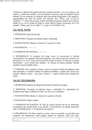 WWW.DEVOCIONALESCRISTIANOS.ORG




           la derecha (o delante) del jugador tiene que continuar diciendo: “veo una ventana y una
           maleta”, y añadir otro nombre y así sucesivamente, hasta que todos los jugadores hayan
           hablado. En este momento el conductor inicia otra partida interpelando a otro jugador y
           preguntándole otra clase de nombre. Por ejemplo, dirá: “Pedro, ¿qué ves por la
           ventanilla....?”. Para variar el juego, resulta entretenido preguntar nombres de la región a
           dónde se va, o de la ciudad de donde se viene( objetos, lugares, personajes, etc.). Por
           ejemplo: “María, ¿qué ves en Cádiz?”, o “¿qué ves en Córdoba?”, etc.

           113. NI SÍ, NI NO

           1. DEFINICION: Juego de atención.

           2. OBJETIVOS: Conseguir un ambiente alegre y distendido.

           3. PARTICIPANTES: Mínimo 2, máximo 15, a partir de 7 años.

           4. MATERIALES: - - - - - - - -

           5. CONSIGNAS DE PARTIDA: - - - - - - - -

           6. DESARROLLO: El conductor del juego inicia la conversación y formula
           sucesivamente a los jugadores diferentes preguntas a las cuales tienen que contestar, sin
           pronunciar ni sí, ni no. Cada equivocación hace perder un punto. Al cabo de un tiempo
           determinado - cinco minutos por ejemplo - se cuentan los puntos perdidos. Resulta
           ganador el que ha perdido menos.

           7. VARIANTE: Para complicar el juego o renovar el interés cuando los jugadores están
           bien entrenados, se pueden cambiar las palabras prohibidas, o añadir otras nuevas; por
           ejemplo: “Blanco y negro...., ayer, hoy y mañana....”, según la fantasía del conductor del
           juego.

           114. EL TELEGRAMA

           1. DEFINICION: Redactar un telegrama partiendo de una frase escogida.

           2. OBJETIVOS: Conseguir un ambiente alegre y distendido. Es sorprendente los
           telegramas que llegan a redactar los niños. Os vais a reír a carcajadas.

           3. PARTICIPANTES: Mínimo 2, máximo 10, a partir de 10 años.

           4. MATERIALES: Papel y lápices.

           5. CONSIGNAS DE PARTIDA: Se elige de común acuerdo una de las numerosas
           inscripciones que pueden leerse en un autobús. Con preferencia no elegirla demasiado
           larga: “Prohibido fumar” o “Ventanilla de emergencia”.

           6. DESARROLLO: El árbitro sugiere un tema, como por ejemplo, un periodista que
           telegrafía una información. Cada jugador redacta un telegrama sobre este tema,
           Colección de juegos
           Página Nº 72
 