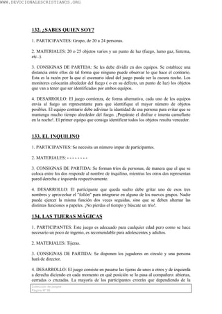 WWW.DEVOCIONALESCRISTIANOS.ORG




           132. ¿SABES QUIEN SOY?

           1. PARTICIPANTES: Grupo, de 20 a 24 personas.

           2. MATERIALES: 20 o 25 objetos varios y un punto de luz (fuego, lumo gaz, linterna,
           etc..).

           3. CONSIGNAS DE PARTIDA: Se les debe dividir en dos equipos. Se establece una
           distancia entre ellos de tal forma que ninguno puede observar lo que hace el contrario.
           Esta es la razón por la que el escenario ideal del juego puede ser la oscura noche. Los
           monitores colocarán alrededor del fuego ( o en su defecto, un punto de luz) los objetos
           que van a tener que ser identificados por ambos equipos.

           4. DESARROLLO: El juego comienza, de forma alternativa, cada uno de los equipos
           envía al fuego un representante para que identifique el mayor número de objetos
           posibles. El equipo contrario debe adivinar la identidad de esa persona para evitar que se
           mantenga mucho tiempo alrededor del fuego. ¡Prepárate el disfraz e intenta camuflarte
           en la noche!. El primer equipo que consiga identificar todos los objetos resulta vencedor.


           133. EL INQUILINO

           1. PARTICIPANTES: Se necesita un número impar de participantes.

           2. MATERIALES: - - - - - - - -

           3. CONSIGNAS DE PARTIDA: Se forman tríos de personas, de manera que el que se
           coloca entre los dos responde al nombre de inquilino, mientras los otros dos representan
           pared derecha e izquierda respectivamente.

           4. DESARROLLO: El participante que queda suelto debe gritar uno de esos tres
           nombres y aprovechar el "follón" para integrarse en alguno de los nuevos grupos. Nadie
           puede ejercer la misma función dos veces seguidas, sino que se deben alternar las
           distintas funciones o papeles. ¡No pierdas el tiempo y búscate un trío!.

           134. LAS TIJERAS MÁGICAS

           1. PARTICIPANTES: Este juego es adecuado para cualquier edad pero como se hace
           necesario un poco de ingenio, es recomendable para adolescentes y adultos.

           2. MATERIALES: Tijeras.

           3. CONSIGNAS DE PARTIDA: Se disponen los jugadores en círculo y una persona
           hará de director.

           4. DESARROLLO: El juego consiste en pasarse las tijeras de unos a otros y de izquierda
           a derecha diciendo en cada momento en qué posición se lo pasa al compañero: abiertas,
           cerradas o cruzadas. La mayoría de los participantes creerán que dependiendo de la
           Colección de juegos
           Página Nº 80
 