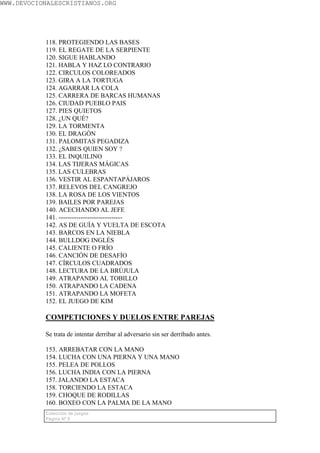 WWW.DEVOCIONALESCRISTIANOS.ORG




           118. PROTEGIENDO LAS BASES
           119. EL REGATE DE LA SERPIENTE
           120. SIGUE HABLANDO
           121. HABLA Y HAZ LO CONTRARIO
           122. CIRCULOS COLOREADOS
           123. GIRA A LA TORTUGA
           124. AGARRAR LA COLA
           125. CARRERA DE BARCAS HUMANAS
           126. CIUDAD PUEBLO PAIS
           127. PIES QUIETOS
           128. ¿UN QUÉ?
           129. LA TORMENTA
           130. EL DRAGÓN
           131. PALOMITAS PEGADIZA
           132. ¿SABES QUIEN SOY ?
           133. EL INQUILINO
           134. LAS TIJERAS MÁGICAS
           135. LAS CULEBRAS
           136. VESTIR AL ESPANTAPÁJAROS
           137. RELEVOS DEL CANGREJO
           138. LA ROSA DE LOS VIENTOS
           139. BAILES POR PAREJAS
           140. ACECHANDO AL JEFE
           141. -----------------------------
           142. AS DE GUÍA Y VUELTA DE ESCOTA
           143. BARCOS EN LA NIEBLA
           144. BULLDOG INGLÉS
           145. CALIENTE O FRÍO
           146. CANCIÓN DE DESAFÍO
           147. CÍRCULOS CUADRADOS
           148. LECTURA DE LA BRÚJULA
           149. ATRAPANDO AL TOBILLO
           150. ATRAPANDO LA CADENA
           151. ATRAPANDO LA MOFETA
           152. EL JUEGO DE KIM

           COMPETICIONES Y DUELOS ENTRE PAREJAS

           Se trata de intentar derribar al adversario sin ser derribado antes.

           153. ARREBATAR CON LA MANO
           154. LUCHA CON UNA PIERNA Y UNA MANO
           155. PELEA DE POLLOS
           156. LUCHA INDIA CON LA PIERNA
           157. JALANDO LA ESTACA
           158. TORCIENDO LA ESTACA
           159. CHOQUE DE RODILLAS
           160. BOXEO CON LA PALMA DE LA MANO
           Colección de juegos
           Página Nº 9
 