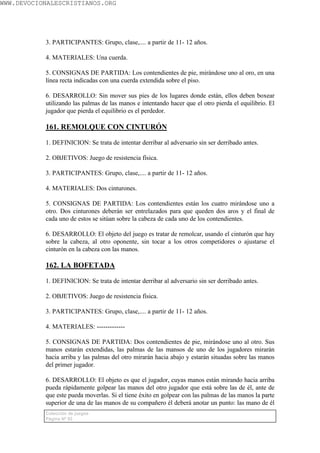 WWW.DEVOCIONALESCRISTIANOS.ORG




           3. PARTICIPANTES: Grupo, clase,.... a partir de 11- 12 años.

           4. MATERIALES: Una cuerda.

           5. CONSIGNAS DE PARTIDA: Los contendientes de pie, mirándose uno al oro, en una
           línea recta indicadas con una cuerda extendida sobre el piso.

           6. DESARROLLO: Sin mover sus pies de los lugares donde están, ellos deben boxear
           utilizando las palmas de las manos e intentando hacer que el otro pierda el equilibrio. El
           jugador que pierda el equilibrio es el perdedor.

           161. REMOLQUE CON CINTURÓN

           1. DEFINICION: Se trata de intentar derribar al adversario sin ser derribado antes.

           2. OBJETIVOS: Juego de resistencia física.

           3. PARTICIPANTES: Grupo, clase,.... a partir de 11- 12 años.

           4. MATERIALES: Dos cinturones.

           5. CONSIGNAS DE PARTIDA: Los contendientes están los cuatro mirándose uno a
           otro. Dos cinturones deberán ser entrelazados para que queden dos aros y el final de
           cada uno de estos se sitúan sobre la cabeza de cada uno de los contendientes.

           6. DESARROLLO: El objeto del juego es tratar de remolcar, usando el cinturón que hay
           sobre la cabeza, al otro oponente, sin tocar a los otros competidores o ajustarse el
           cinturón en la cabeza con las manos.

           162. LA BOFETADA

           1. DEFINICION: Se trata de intentar derribar al adversario sin ser derribado antes.

           2. OBJETIVOS: Juego de resistencia física.

           3. PARTICIPANTES: Grupo, clase,.... a partir de 11- 12 años.

           4. MATERIALES: -------------

           5. CONSIGNAS DE PARTIDA: Dos contendientes de pie, mirándose uno al otro. Sus
           manos estarán extendidas, las palmas de las mansos de uno de los jugadores mirarán
           hacia arriba y las palmas del otro mirarán hacia abajo y estarán situadas sobre las manos
           del primer jugador.

           6. DESARROLLO: El objeto es que el jugador, cuyas manos están mirando hacia arriba
           pueda rápidamente golpear las manos del otro jugador que está sobre las de él, ante de
           que este pueda moverlas. Si el tiene éxito en golpear con las palmas de las manos la parte
           superior de una de las manos de su compañero él deberá anotar un punto: las mano de él
           Colección de juegos
           Página Nº 92
 
