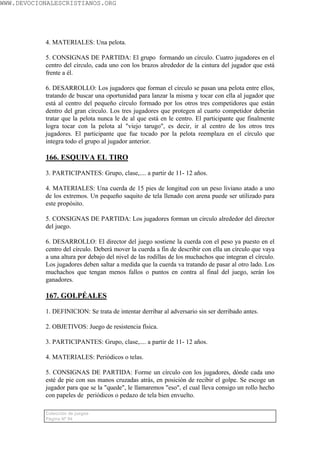 WWW.DEVOCIONALESCRISTIANOS.ORG




           4. MATERIALES: Una pelota.

           5. CONSIGNAS DE PARTIDA: El grupo formando un círculo. Cuatro jugadores en el
           centro del círculo, cada uno con los brazos alrededor de la cintura del jugador que está
           frente a él.

           6. DESARROLLO: Los jugadores que forman el círculo se pasan una pelota entre ellos,
           tratando de buscar una oportunidad para lanzar la misma y tocar con ella al jugador que
           está al centro del pequeño círculo formado por los otros tres competidores que están
           dentro del gran círculo. Los tres jugadores que protegen al cuarto competidor deberán
           tratar que la pelota nunca le de al que está en le centro. El participante que finalmente
           logra tocar con la pelota al "viejo tarugo", es decir, ir al centro de los otros tres
           jugadores. El participante que fue tocado por la pelota reemplaza en el círculo que
           integra todo el grupo al jugador anterior.

           166. ESQUIVA EL TIRO

           3. PARTICIPANTES: Grupo, clase,.... a partir de 11- 12 años.

           4. MATERIALES: Una cuerda de 15 pies de longitud con un peso liviano atado a uno
           de los extremos. Un pequeño saquito de tela llenado con arena puede ser utilizado para
           este propósito.

           5. CONSIGNAS DE PARTIDA: Los jugadores forman un círculo alrededor del director
           del juego.

           6. DESARROLLO: El director del juego sostiene la cuerda con el peso ya puesto en el
           centro del círculo. Deberá mover la cuerda a fin de describir con ella un círculo que vaya
           a una altura por debajo del nivel de las rodillas de los muchachos que integran el círculo.
           Los jugadores deben saltar a medida que la cuerda va tratando de pasar al otro lado. Los
           muchachos que tengan menos fallos o puntos en contra al final del juego, serán los
           ganadores.

           167. GOLPÉALES

           1. DEFINICION: Se trata de intentar derribar al adversario sin ser derribado antes.

           2. OBJETIVOS: Juego de resistencia física.

           3. PARTICIPANTES: Grupo, clase,.... a partir de 11- 12 años.

           4. MATERIALES: Periódicos o telas.

           5. CONSIGNAS DE PARTIDA: Forme un círculo con los jugadores, dónde cada uno
           esté de pie con sus manos cruzadas atrás, en posición de recibir el golpe. Se escoge un
           jugador para que se la "quede", le llamaremos "eso", el cual lleva consigo un rollo hecho
           con papeles de periódicos o pedazo de tela bien envuelto.

           Colección de juegos
           Página Nº 94
 