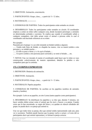 WWW.DEVOCIONALESCRISTIANOS.ORG




           2. OBJETIVOS: Animación, concretación.

           3. PARTICIPANTES: Grupo, clase,.... a partir de 11- 12 años.

           4. MATERIALES: -------------

           5. CONSIGNAS DE PARTIDA: Todos los participantes están sentados en círculo

           6. DESARROLLO: Todos los participantes están sentados en círculo. El coordinador
           empieza a contar un relato sobre cualquier cosa, donde incorpore personajes y animales
           en determinadas actitudes y acciones. Se explica que cuando el coordinador señale a
           cualquier compañero, éste debe actuar como el animal o persona sobre la cual el
           coordinador está haciendo referencia en su relato.

           Por ejemplo:
           Paseando por el parque vi a un niño tomando un helado (señala a alguien).
           ...... Estaba todo lleno de helado, se chupaba las manos, vino su mamá (señala a otra
           persona), y se enfadó mucho.....
           ...... El niño se puso a llorar y s e le cayó el helado.....
           ...... Un perro (señala a otra persona) pasó corriendo y se tomó el helado..... etc.

           7. NOTAS: Una vez iniciado el cuento el coordinador pude hacer que le relato se vaya
           construyendo colectivamente de manera espontánea, dándole la palabra a otro
           compañero para que lo continúe.

           172. CUERPOS EXPRESIVOS

           1. DEFINICION: Dinámica de animación.

           2. OBJETIVOS: Animación.

           3. PARTICIPANTES: Grupo, clase,.... a partir de 11- 12 años.

           4. MATERIALES: Papeles pequeños.

           5. CONSIGNAS DE PARTIDA: Se escriben en los papelitos nombres de animales
           (macho y hembra).

           Por ejemplo: León en un papelito, en otro Leona (tantos papeles como participantes).

           6. DESARROLLO: Se distribuyen los papelitos y se dice que, durante 5 minutos, sin
           hacer sonidos deben actuar como el animal que les tocó y buscar a su pareja. Cuando
           creen que la han encontrado, se cogen del brazo y se quedan en silencio alrededor del
           grupo; no puede decir a su pareja qué animal es.

           Una vez que todos tiene su pareja, dice que animal estaba representando cada uno, para
           ver si acertaron. También puede hacerse que la pareja vuelva a actuar y el resto del os
           participantes decir qué animal representan y si forman la pareja correcta.
           Colección de juegos
           Página Nº 97
 