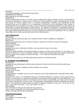 Juegos y Diná micas
10
MATERIAL
Una bola de estambre o ovillo de lana para lanzar.
CONSIGNAS DE PARTIDA
Debe hacerse lo más rápido posible
DESARROLLO
Todas las personas formaran un circulo, luego se seleccionara alguna persona al azar y ella tomara el
principio del estambre o ovillo de lana y lanzara el resto de estambre a algún participante que el elija
pero antes de lanzarlo deberá decir su nombre, pasatiempos, intereses esto dependerá de las
caracterí sticas que se utilizaran en la presentación al lanzarlo el otro participante debe repetir la
presentación de su compañero y la propia y lanzar el estambre, quedándose también con una parte de él
hasta llegar al ultimo participante y lograr formar una telaraña el dirigente o moderador tomara la
decisión de deshacerla siguiendo el mismo desarrollo pero ahora mencionaran los participantes otro dato
como algo positivo sobre la persona a la que le regresara el extremo del estambre y así se continua
hasta llegar a la primera persona que tiene el inicio del estambre.
LAS INICIALES
DEFINICIÓN
Con la inicial del nombre de cada uno, consiste en decir nombre y adjetivos, cualidades,...
OBJETIVOS
Generar la idea de grupo, dar a conocer el grupo y recordar los nombres. Conocer el lenguaje.
PARTICIPANTES
A partir de los 8 años.
CONSIGNAS
Respetar los turnos y levantarse al hablar. Hay que procurar que no se copien.
DESARROLLO
Estando el grupo sentado, el animador explica el juego y se pone como ejemplo: Yo soy Pablo y me
gustan los Pokémon. "P" es la inicial del nombre y con ella se construye algo que empieza igualmente,
como un gusto, una cualidad, un dibujo animado,... Y así todos los miembros del grupo.
EVALUACIÓN
Bastará con que todos los miembros del grupo conozcan el nombre del resto.
EL NOMBRE KILOMÉTRICO
DEFINICIÓN
Consiste en auto presentarse al tiempo que se trata de recordar el nombre de todos los del grupo.
OBJETIVOS
Aprender los nombres y empezar a tomar contacto con el grupo.
PARTICIPANTES
A partir de los 8 años.
CONSIGNAS
Se debe atender y respetar el turno. No es necesario que se haga rápidamente; dependerá de la edad.
DESARROLLO
Sentados en cí rculo, un componente del grupo comienza diciendo su nombre (o como quiere que le
llamen). El siguiente a su izquierda (siguiendo el movimiento de las agujas del reloj) debe decir: 1.El
nombre de su compañero anterior 2.Su propio nombre. El tercer componente, por orden, dirá el nombre
del primero, del segundo y el suyo. Y así , sucesivamente, hasta llegar al monitor o educador que será el
último y el encargado de repetir todos los nombres seguidos. Ejemplo: Yo soy Luis... Él es Luis, yo soy
Juan... Luis, Juan y yo Elena... Luis, Juan, Elena y Ví ctor...
EVALUACIÓN
Para comprobar la eficacia del juego hay dos opciones:
Volver a jugar empezando por otro punto distinto al inicial.
Probar otro juego distinto de presentación.
CENTRIFUGADORA
DEFINICIÓN
Dar vueltas con un paracaí das.
OBJETIVOS
 